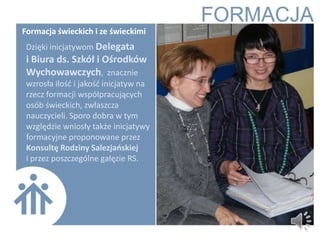 Formacja świeckich i ze świeckimi
 Dzięki inicjatywom Delegata
 i Biura ds. Szkół i Ośrodków
 Wychowawczych, znacznie
 wzrosła ilośd i jakośd inicjatyw na
 rzecz formacji współpracujących
 osób świeckich, zwłaszcza
 nauczycieli. Sporo dobra w tym
 względzie wniosły także inicjatywy
 formacyjne proponowane przez
 Konsultę Rodziny Salezjaoskiej
 i przez poszczególne gałęzie RS.
 