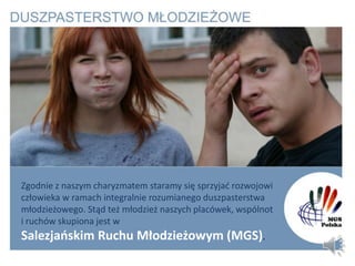 Zgodnie z naszym charyzmatem staramy się sprzyjad rozwojowi
człowieka w ramach integralnie rozumianego duszpasterstwa
młodzieżowego. Stąd też młodzież naszych placówek, wspólnot
i ruchów skupiona jest w
Salezjaoskim Ruchu Młodzieżowym (MGS).
 