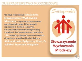 Od 2001 roku istnieje Salezjaoskie
Stowarzyszenie Wychowania
Młodzieży – organizacja pozarządowa
pożytku publicznego, która prawnie
reprezentuje niektóre inicjatywy
duszpasterstwa młodzieżowego naszej
Inspektorii. Do Stowarzyszenia przynależy
176 członków, salezjanów i osób świeckich.
Organizacja posiada oddziały lokalne w:
Aleksandrowie, Bydgoszczy, Rumi, Cz
aplinku i Szczecinie Wielgowie.
 