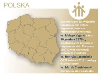 Inspektoria pw. św. Wojciecha
z siedzibą w Pile została
erygowana dekretem
Przełożonego Generalnego
ks. Idziego Viganò z dnia
16 grudnia 1979 r.,
a autonomiczną działalnośd
rozpoczęła w dniu 25 czerwca
1980 r., wraz z nominacją
pierwszego inspektora
ks. Henryka Jacenciuka.
Od 24 kwietnia 2010 r. posługę
inspektora pełni
ks. Marek Chmielewski
jako kolejny szósty inspektor.
 
