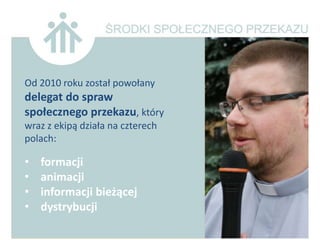 Od 2010 roku został powołany
delegat do spraw
społecznego przekazu, który
wraz z ekipą działa na czterech
polach:

•   formacji
•   animacji
•   informacji bieżącej
•   dystrybucji
 