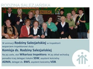W animacji Rodziny Salezjaoskiej w Inspektorii
wsparciem inspektorowi służy
Komisja ds. Rodziny Salezjaoskiej.
Na jej czele, stoi Wikariusz Inspektora. W jej skład wchodzą
ponadto trzej delegaci lokalni SSW, asystent kościelny
ADMA, delegat ds. BWS, asystent kościelny VDB.
 