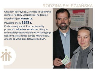 Organem koordynacji, animacji i budowania
jedności Rodziny Salezjaoskiej na terenie
Inspektorii jest Konsulta.
Powstała ona w 1998 r.
Posiada swój statut. Pracom Konsulty
przewodzi wikariusz inspektora. Biorą w
nich udział przedstawiciele wszystkich gałęzi
Rodziny Salezjaoskiej, oprócz Michaelitów.
A także od 2005 przedstawicielka FMA.
 