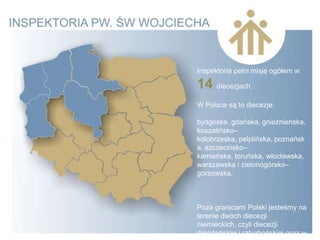 Inspektoria pełni misję ogółem w

14 diecezjach.
W Polsce są to diecezje:

bydgoska, gdańska, gnieźnieńska,
koszalińsko–
kołobrzeska, pelplińska, poznańsk
a, szczecińsko–
kamieńska, toruńska, włocławska,
warszawska i zielonogórsko–
gorzowska.



Poza granicami Polski jesteśmy na
terenie dwóch diecezji
niemieckich, czyli diecezji
drezdeńskiej i ratyzbońskiej oraz w
 