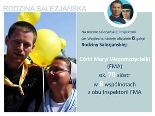 Na terenie salezjaoskiej Inspektorii
św. Wojciecha istnieje oficjalnie 6 gałęzi
Rodziny Salezjaoskiej:

Córki Maryi Wspomożycielki
           (FMA)
       ok. 70 sióstr
       w 8 wspólnotach
    z obu Inspektorii FMA
 
