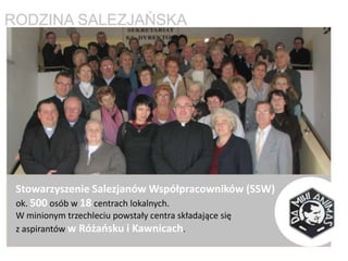 Stowarzyszenie Salezjanów Współpracowników (SSW)
ok. 500 osób w 18 centrach lokalnych.
W minionym trzechleciu powstały centra składające się
z aspirantów w Różaosku i Kawnicach.
 