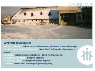 Wybrane inwestycje:
Piła św. Jan Bosko - zakooczono i oddano do użytku częśd domu zakonnego;
Rumia Wspomożycielka Wiernych - „Nasz Dom” w Kniewie – kontynuacja
budowy;
Swobnica - kapitalny remont plebanii i domu nowicjackiego;
Szczecin św. Jan Bosko - budowa kościoła;
Szczecin św. Józef - zakooczono budowę kaplicy;
Trzciniec - zakooczono budowę sali gimnastycznej
 
