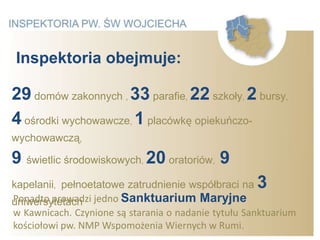 Inspektoria obejmuje:

29 domów zakonnych , 33 parafie, 22 szkoły, 2 bursy,
4 ośrodki wychowawcze, 1 placówkę opiekuńczo-
wychowawczą,

9 świetlic środowiskowych, 20 oratoriów, 9
kapelanii, pełnoetatowe zatrudnienie współbraci na   3
uniwersytetach jedno Sanktuarium Maryjne
Ponadto prowadzi
w Kawnicach. Czynione są starania o nadanie tytułu Sanktuarium
kościołowi pw. NMP Wspomożenia Wiernych w Rumi.
 