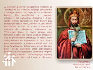„Z uczuciem pokornej wdzięczności wierzymy, że
Towarzystwo św. Franciszka Salezego powstało nie
z samego zamysłu ludzkiego, lecz z natchnienia
Bożego. Aby współdziaład w zbawianiu
młodzieży, ‘tej najbardziej delikatnej i drogiej
cząstki ludzkiej społeczności’, Duch Święty, przy
matczynym udziale Maryi, powołał św. Jana Bosko.
Ukształtował w nim serce ojca i nauczyciela
zdolnego do całkowitego poświęcenia się:
‘Przyrzekłem Bogu, że nawet ostatnie moje
tchnienie będzie dla moich ubogich chłopców’.
Aby to posłannictwo przedłużyd w czasie, Duch
Święty kierował nim w powołaniu do życia różnych
grup apostolskich, a pierwszą wśród nich jest
nasze Towarzystwo. Kościół uznał w nim działanie
Boże, przede wszystkim przez zatwierdzenie
Konstytucji i przez ogłoszenie Założyciela świętym.
Z tej czynnej obecności Ducha Świętego czerpiemy
siły dla naszej wierności i oparcie dla naszej
nadziei.”
                                                         SALEZJANIE
                                                      INSPEKTORIA PLN
                                                        ŚW. WOJCIECHA
 