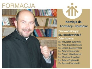 Komisja ds.
 Formacji i studiów:
Przewodniczący:
ks. Jarosław Pizoo
Członkowie:
ks. Krzysztof Butowski
ks. Arkadiusz Domaszk
ks. Leszek Główczyoski
ks. Adam Homoncik
ks. Zenon Klawikowski
ks. Mariusz Kowalski
ks. Adam Popławski
Ks. Ryszard Sadowski
 