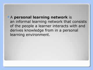 A personal

learning network is 
an informal learning network that consists 
of the people a learner interacts with and 
derives knowledge from in a personal 
learning environment. 

 