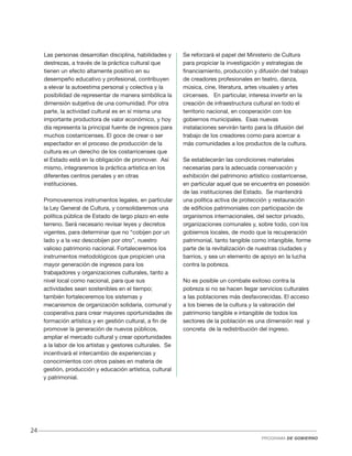 Las personas desarrollan disciplina, habilidades y
destrezas, a través de la práctica cultural que
tienen un efecto altamente positivo en su
desempeño educativo y profesional, contribuyen
a elevar la autoestima personal y colectiva y la
posibilidad de representar de manera simbólica la
dimensión subjetiva de una comunidad. Por otra
parte, la actividad cultural es en sí misma una
importante productora de valor económico, y hoy
día representa la principal fuente de ingresos para
muchos costarricenses. El goce de crear o ser
espectador en el proceso de producción de la
cultura es un derecho de los costarricenses que
el Estado está en la obligación de promover. Así
mismo, integraremos la práctica artística en los
diferentes centros penales y en otras
instituciones.
Promoveremos instrumentos legales, en particular
la Ley General de Cultura, y consolidaremos una
política pública de Estado de largo plazo en este
terreno. Será necesario revisar leyes y decretos
vigentes, para determinar que no “cobijen por un
lado y a la vez descobijen por otro”, nuestro
valioso patrimonio nacional. Fortaleceremos los
instrumentos metodológicos que propicien una
mayor generación de ingresos para los
trabajadores y organizaciones culturales, tanto a
nivel local como nacional, para que sus
actividades sean sostenibles en el tiempo;
también fortaleceremos los sistemas y
mecanismos de organización solidaria, comunal y
cooperativa para crear mayores oportunidades de
formación artística y en gestión cultural, a fin de
promover la generación de nuevos públicos,
ampliar el mercado cultural y crear oportunidades
a la labor de los artistas y gestores culturales. Se
incentivará el intercambio de experiencias y
conocimientos con otros países en materia de
gestión, producción y educación artística, cultural
y patrimonial.

Se reforzará el papel del Ministerio de Cultura
para propiciar la investigación y estrategias de
financiamiento, producción y difusión del trabajo
de creadores profesionales en teatro, danza,
música, cine, literatura, artes visuales y artes
circenses. En particular, interesa invertir en la
creación de infraestructura cultural en todo el
territorio nacional, en cooperación con los
gobiernos municipales. Esas nuevas
instalaciones servirán tanto para la difusión del
trabajo de los creadores como para acercar a
más comunidades a los productos de la cultura.
Se establecerán las condiciones materiales
necesarias para la adecuada conservación y
exhibición del patrimonio artístico costarricense,
en particular aquel que se encuentra en posesión
de las instituciones del Estado. Se mantendrá
una política activa de protección y restauración
de edificios patrimoniales con participación de
organismos internacionales, del sector privado,
organizaciones comunales y, sobre todo, con los
gobiernos locales, de modo que la recuperación
patrimonial, tanto tangible como intangible, forme
parte de la revitalización de nuestras ciudades y
barrios, y sea un elemento de apoyo en la lucha
contra la pobreza.
No es posible un combate exitoso contra la
pobreza si no se hacen llegar servicios culturales
a las poblaciones más desfavorecidas. El acceso
a los bienes de la cultura y la valoración del
patrimonio tangible e intangible de todos los
sectores de la población es una dimensión real y
concreta de la redistribución del ingreso.

24
PROGRAMA DE GOBIERNO

 