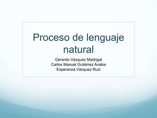 Proceso de lenguaje
natural
Gerardo Vázquez Madrigal
Carlos Manuel Gutiérrez Avalos
Esperanza Vázquez Ruiz

 