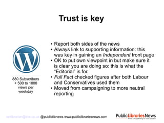 ianlibrarian@live.co.uk @publiclibnews www.publiclibrariesnews.com
● Report both sides of the news
● Always link to supporting information: this
was key in gaining an Independent front page
● OK to put own viewpoint in but make sure it
is clear you are doing so: this is what the
“Editorial” is for.
● Full Fact checked figures after both Labour
and Conservatives used them
● Moved from campaigning to more neutral
reporting
Trust is key
880 Subscribers
+ 500 to 1000
views per
weekday
 