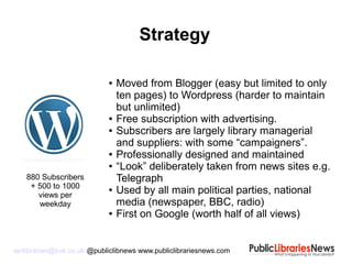 ianlibrarian@live.co.uk @publiclibnews www.publiclibrariesnews.com
● Moved from Blogger (easy but limited to only
ten pages) to Wordpress (harder to maintain
but unlimited)
● Free subscription with advertising.
● Subscribers are largely library managerial
and suppliers: with some “campaigners”.
● Professionally designed and maintained
● “Look” deliberately taken from news sites e.g.
Telegraph
● Used by all main political parties, national
media (newspaper, BBC, radio)
● First on Google (worth half of all views)
Strategy
880 Subscribers
+ 500 to 1000
views per
weekday
 