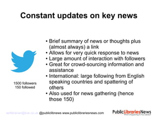 ianlibrarian@live.co.uk @publiclibnews www.publiclibrariesnews.com
● Brief summary of news or thoughts plus
(almost always) a link
● Allows for very quick response to news
● Large amount of interaction with followers
● Great for crowd-sourcing information and
assistance
● International: large following from English
speaking countries and spattering of
others
● Also used for news gathering (hence
those 150)
Constant updates on key news
1500 followers
150 followed
 