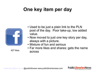 ianlibrarian@live.co.uk @publiclibnews www.publiclibrariesnews.com
● Used to be just a plain link to the PLN
post of the day. Poor take-up, low added
value.
● Now moved to just one key story per day,
always with a picture.
● Mixture of fun and serious
● Far more likes and shares: gets the name
across
One key item per day
427 likes
 