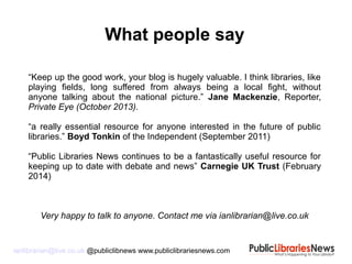 ianlibrarian@live.co.uk @publiclibnews www.publiclibrariesnews.com
What people say
“Keep up the good work, your blog is hugely valuable. I think libraries, like
playing fields, long suffered from always being a local fight, without
anyone talking about the national picture.” Jane Mackenzie, Reporter,
Private Eye (October 2013).
“a really essential resource for anyone interested in the future of public
libraries.” Boyd Tonkin of the Independent (September 2011)
“Public Libraries News continues to be a fantastically useful resource for
keeping up to date with debate and news” Carnegie UK Trust (February
2014)
Very happy to talk to anyone. Contact me via ianlibrarian@live.co.uk
 