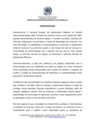 ESTADO DO ESPÍRITO SANTO
                               ASSEMBLEIA LEGISLATIVA
                  MANDATO PARTICIPATIVO DEPUTADA LÚCIA DORNELLAS



                                     JUSTIFICATIVA


Comemora-se       a   Semana       Mundial      de    Aleitamento       Materno       no   âmbito
internacional desde 1992. A história da semana iniciou-se em agosto de 1990,
quando representantes de diversos países, e também do Brasil, reunidos em
Florença, elaboraram os princípios e metas da Declaração de Innocenti. Por
esta declaração, os signatários se comprometerem a promover o aleitamento
materno exclusivo nos primeiros quatro a seis meses de vida da criança e a
continuidade da amamentação até o segundo ano de vida ou mais. Desde
então, na primeira semana de agosto se comemora a Semana Mundial de
Aleitamento Materno.


Internacionalmente, a cada ano, define-se um aspecto relacionado com a
amamentação para ser trabalhado em todos os países. Em anos anteriores
foram abordados temas relacionados com o papel do hospital, o trabalho da
mulher, o Código de comercialização de alimentos e a responsabilidade social
para com o aleitamento materno.


O hábito da não amamentação traz diversos impactos negativos sobre a saúde
das mulheres e do bebê. Para as crianças, o aleitamento materno é capaz de
proteger contra diarréias, doenças respiratórias e outras infecções, além de
alergias, diabetes e câncer. Para as mulheres, o aleitamento natural reduz a
possibilidade de hemorragia no pós-parto, promove maior espaçamento entre
as gestações e reduz o risco de câncer da mama.


Por isso, espera-se que a sociedade se comprometa a proteger a mãe lactante,
no período em que seu corpo tem o poder de produzir um alimento único e
insubstituível para a espécie. Levar informação sobre os benefícios da

      Av. Américo Buaiz, 205 / Gabinete 804 – Enseada do Suá – Vitória – ES – CEP: 29050-950
                     Telefone 3382-3700 - E-mail: luciadornellas@al.es.gov.br
 