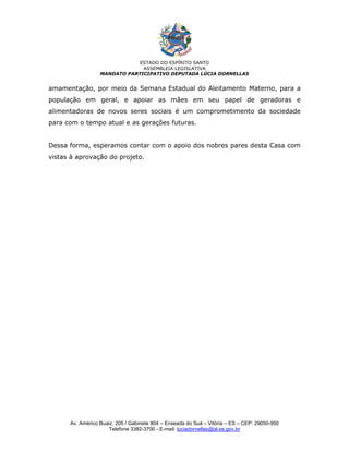 ESTADO DO ESPÍRITO SANTO
                               ASSEMBLEIA LEGISLATIVA
                  MANDATO PARTICIPATIVO DEPUTADA LÚCIA DORNELLAS


amamentação, por meio da Semana Estadual do Aleitamento Materno, para a
população em geral, e apoiar as mães em seu papel de geradoras e
alimentadoras de novos seres sociais é um comprometimento da sociedade
para com o tempo atual e as gerações futuras.


Dessa forma, esperamos contar com o apoio dos nobres pares desta Casa com
vistas à aprovação do projeto.




      Av. Américo Buaiz, 205 / Gabinete 804 – Enseada do Suá – Vitória – ES – CEP: 29050-950
                     Telefone 3382-3700 - E-mail: luciadornellas@al.es.gov.br
 