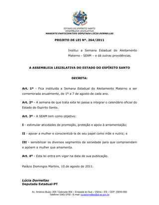 ESTADO DO ESPÍRITO SANTO
                               ASSEMBLEIA LEGISLATIVA
                  MANDATO PARTICIPATIVO DEPUTADA LÚCIA DORNELLAS


                          PROJETO DE LEI Nº. 264/2011


                                      Institui a Semana Estadual do Aleitamento
                                      Materno - SEAM – e dá outras providências.



    A ASSEMBLEIA LEGISLATIVA DO ESTADO DO ESPÍRITO SANTO


                                         DECRETA:


Art. 1º - Fica instituída a Semana Estadual do Aleitamento Materno a ser
comemorada anualmente, de 1º a 7 de agosto de cada ano.


Art. 2º - A semana de que trata esta lei passa a integrar o calendário oficial do
Estado do Espírito Santo.


Art. 3º - A SEAM tem como objetivo:


I - estimular atividades de promoção, proteção e apoio à amamentação;


II - apoiar a mulher e conscientizá-la de seu papel como mãe e nutriz; e


III - sensibilizar os diversos segmentos da sociedade para que compreendam
e apóiem a mulher que amamenta.


Art. 4º - Esta lei entra em vigor na data de sua publicação.


Palácio Domingos Martins, 10 de agosto de 2011.



Lúcia Dornellas
Deputada Estadual-PT

      Av. Américo Buaiz, 205 / Gabinete 804 – Enseada do Suá – Vitória – ES – CEP: 29050-950
                     Telefone 3382-3700 - E-mail: luciadornellas@al.es.gov.br
 