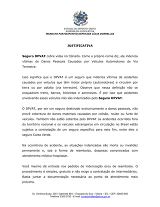 ESTADO DO ESPÍRITO SANTO
                               ASSEMBLEIA LEGISLATIVA
                  MANDATO PARTICIPATIVO DEPUTADA LÚCIA DORNELLAS




                                     JUSTIFICATIVA


Seguro DPVAT cobre vidas no trânsito. Como o próprio nome diz, ele indeniza
vítimas de Danos Pessoais Causados por Veículos Automotores de Via
Terrestre.


Isso significa que o DPVAT é um seguro que indeniza vítimas de acidentes
causados por veículos que têm motor próprio (automotores) e circulam por
terra ou por asfalto (via terrestre). Observe que nessa definição não se
enquadram trens, barcos, bicicletas e aeronaves. É por isso que acidentes
envolvendo esses veículos não são indenizados pelo Seguro DPVAT.


O DPVAT, por ser um seguro destinado exclusivamente a danos pessoais, não
prevê cobertura de danos materiais causados por colisão, roubo ou furto de
veículos. Também não estão cobertos pelo DPVAT os acidentes ocorridos fora
do território nacional e os veículos estrangeiros em circulação no Brasil estão
sujeitos a contratação de um seguro específico para este fim, entre eles o
seguro Carta Verde.


Na ocorrência de acidente, as situações indenizadas são morte ou invalidez
permanente e, sob a forma de reembolso, despesas comprovadas com
atendimento médico-hospitalar.


Você mesmo dá entrada nos pedidos de indenização e/ou de reembolso. O
procedimento é simples, gratuito e não exige a contratação de intermediários.
Basta juntar a documentação necessária ao ponto de atendimento mais
próximo.



      Av. Américo Buaiz, 205 / Gabinete 804 – Enseada do Suá – Vitória – ES – CEP: 29050-950
                     Telefone 3382-3700 - E-mail: luciadornellas@al.es.gov.br
 