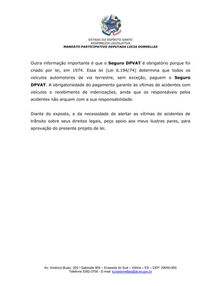 ESTADO DO ESPÍRITO SANTO
                               ASSEMBLEIA LEGISLATIVA
                  MANDATO PARTICIPATIVO DEPUTADA LÚCIA DORNELLAS




Outra informação importante é que o Seguro DPVAT é obrigatório porque foi
criado por lei, em 1974. Essa lei (Lei 6.194/74) determina que todos os
veículos automotores de via terrestre, sem exceção, paguem o Seguro
DPVAT. A obrigatoriedade do pagamento garante às vítimas de acidentes com
veículos o recebimento de indenizações, ainda que os responsáveis pelos
acidentes não arquem com a sua responsabilidade.


Diante do exposto, e da necessidade de alertar as vítimas de acidentes de
trânsito sobre seus direitos legais, peço apoio aos meus ilustres pares, para
aprovação do presente projeto de lei.




      Av. Américo Buaiz, 205 / Gabinete 804 – Enseada do Suá – Vitória – ES – CEP: 29050-950
                     Telefone 3382-3700 - E-mail: luciadornellas@al.es.gov.br
 