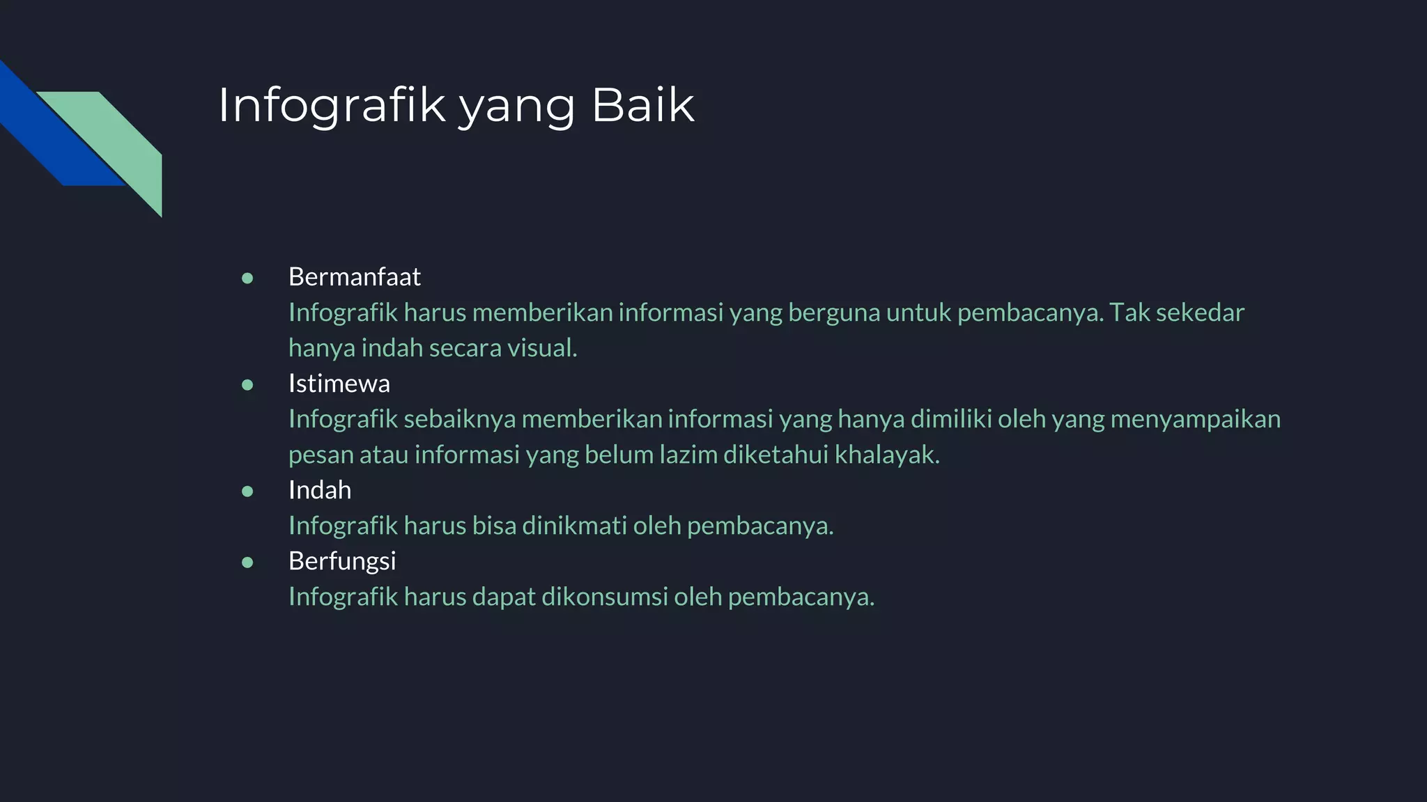 Infografik yang Baik
● Bermanfaat
Infografik harus memberikan informasi yang berguna untuk pembacanya. Tak sekedar
hanya indah secara visual.
● Istimewa
Infografik sebaiknya memberikan informasi yang hanya dimiliki oleh yang menyampaikan
pesan atau informasi yang belum lazim diketahui khalayak.
● Indah
Infografik harus bisa dinikmati oleh pembacanya.
● Berfungsi
Infografik harus dapat dikonsumsi oleh pembacanya.
 