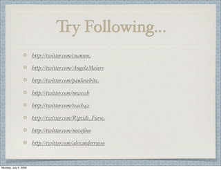 Try Following...
http://twitter.com/cnansen
http://twitter.com/AngelaMaiers
http://twitter.com/paulawhite
http://twitter.com/mwesch
http://twitter.com/teach42
http://twitter.com/Riptide_Furse
http://twitter.com/mscoﬁno
http://twitter.com/alexanderrusso
Monday, July 6, 2009
 