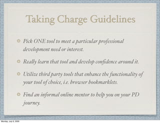 Taking Charge Guidelines
Pick ONE tool to meet a particular professional
development need or interest.
Rea&y learn that tool and develop conﬁdence around it.
Utilize third party tools that enhance the functionality of
your tool of choice, i.e. browser bookmarklets.
Find an informal online mentor to help you on your PD
journey.
Monday, July 6, 2009
 
