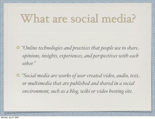 What are social media?
“Online technologies and practices that people use to share
opinions, insights, experiences, and perspectives with each
other.”
“Social media are works of user-created video, audio, text
or multimedia that are published and shared in a social
environment, such as a blog, wiki or video hosting site.
Monday, July 6, 2009
 