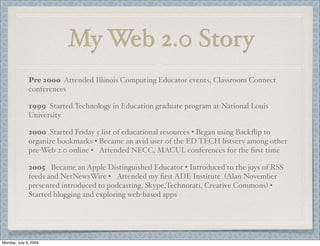 My Web 2.0 Story
2005 Became an Apple Distinguished Educator • Introduced to the joys of RSS
feeds and NetNewsWire • Attended my ﬁrst ADE Institute (Alan November
presented introduced to podcasting, Skype,Technorati, Creative Commons) •
Started blogging and exploring web-based apps
2000 Started Friday 5 list of educational resources • Began using Backﬂip to
organize bookmarks • Became an avid user of the ED TECH listserv among other
pre-Web 2.0 online • Attended NECC, MACUL conferences for the ﬁrst time
Pre 2000 Attended Illinois Computing Educator events, Classroom Connect
conferences
1999 Started Technology in Education graduate program at National Louis
University
Monday, July 6, 2009
 
