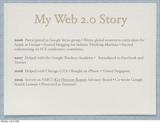 My Web 2.0 Story
2006 Participated in Google focus group • Wrote global awareness curriculum for
Apple in Europe • Started blogging for Inﬁnite Thinking Machine • Started
volunteering on ICE conference committee
2007 Helped with the Google Teachers Academy • Introduced to Facebook and
Twitter
2008 Helped with Chicago GTA • Bought an iPhone • Visited Singapore
2009 Served on NMC’s K12 Horizon Report Advisory Board • Co-wrote Google
Search Lessons • Presented at iSummit!
Monday, July 6, 2009
 