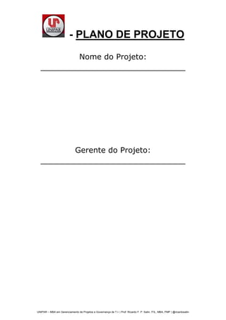 Nome do Projeto:<br />______________________________<br /> SUBJECT    MERGEFORMAT <br /> <br />Gerente do Projeto: <br />______________________________<br />Conteúdo<br /> TOC  quot;
1-3quot;
   1.Sumário PAGEREF _Toc296848991  3<br />2.O Projeto PAGEREF _Toc296848992  3<br />3.Objetivos PAGEREF _Toc296848993  3<br />4.Demanda (porque fazer o projeto?) PAGEREF _Toc296848994  3<br />5.Plano do projeto PAGEREF _Toc296848995  3<br />5.1Sumário do projeto PAGEREF _Toc296848996  3<br />5.1.1Premissas PAGEREF _Toc296848997  4<br />5.1.2Restrições PAGEREF _Toc296848998  4<br />5.2Plano de Gerenciamento do Escopo do Projeto PAGEREF _Toc296848999  4<br />5.2.1Alterações no Escopo do Projeto PAGEREF _Toc296849000  4<br />5.2.2Controle integrado de mudanças PAGEREF _Toc296849001  4<br />5.2.3Metodologia de trabalho PAGEREF _Toc296849002  4<br />5.3Plano de Gerenciamento do Tempo PAGEREF _Toc296849003  5<br />5.3.1Cronograma do projeto PAGEREF _Toc296849004  5<br />5.4Plano de Gerenciamento do Custo PAGEREF _Toc296849005  5<br />5.5Plano de Gerenciamento da Qualidade PAGEREF _Toc296849006  5<br />5.6Plano de Gerenciamento dos Recursos Humanos PAGEREF _Toc296849007  5<br />5.7Plano de Gerenciamento da Comunicação PAGEREF _Toc296849008  6<br />5.8Plano de Gerenciamento dos Riscos do Projeto PAGEREF _Toc296849009  6<br />5.9Plano de Gerenciamento das Aquisições do Projeto PAGEREF _Toc296849010  6<br />6.Aprovadores do Documento PAGEREF _Toc296849011  6<br />Sumário<br />Um breve descritivo sobre o que é o projeto.<br />O Projeto<br />O que é o projeto? Descrever aqui<br />Objetivos<br />Descreve aqui os objetivos do projeto.<br />Demanda (porque fazer o projeto?)<br />Problemas que se pretende resolver:<br />Alguns exemplos:<br />Benefícios esperados:<br />Pontos de medida:<br />Plano do projeto<br />Sumário do projeto<br />Apresente aqui um resumo geral do plano do projeto, como ele está organizado e o que podemos encontrar e como pode nos ajudar.<br />Premissas<br />Pontue todas as premissas que você classifica como importante para que o projeto possa acontecer.<br />Restrições<br />Pontue todas as restrições apresentadas pelo cliente ao projeto.<br />Plano de Gerenciamento do Escopo do Projeto<br />Com base do project charter e com base no escopo identificado, descreva aqui todo o escopo do projeto. Incluindo produto, serviço, atividades de terceiros, atividade inclusive do cliente.<br />Alterações no Escopo do Projeto<br />Controle de alteração<br />Descrever aqui como será o controle das alterações do escopo do projeto.<br />Acompanhamento do Escopo<br />Descreva aqui como este escopo do projeto será acompanhado, evitando erros e alterações desnecessárias. <br /> <br />Controle integrado de mudanças<br />Como serão controladas as mudanças no projeto? Como elas serão solicitadas? Quem fará análise, quanto tempo para resposta, o que deve ser avaliando em cada solicitação de mudança, onde elas serão aprovadas (reunião de progresso?), e caso hajam situações emergenciais? Quem serão os membros do board que cuidarão das mudanças, como devem ser documentadas após aprovação ou reprovação...<br />Metodologia de trabalho<br />Descreva aqu como será a metodologia de trabalho a ser adotada. Exemplo. As necessidades serão primeiramente clarificadas, após isto iremos trabalhar no desenvolvimento onde um dia por semana teremos a disposição integral ao trabalho por parte de todos os colaboradores..... será possivel o uso de sábado, hora extra, banco de horas???<br />Plano de Gerenciamento do Tempo<br />Apresente um descritivo do que estaremos vendo no cronograma... estaremos vendo até nível de tarefa? ...<br />Cronograma do projeto<br />Apresente o cronograma do projeto, esta é a linha base do cronograma do projeto.<br />Marcos do Projeto<br />É importante apresentar uma relação dos marcos com suas datas para facilitar o entendimento das entregas.<br />Acompanhamento do cronograma<br />Como será avaliado o cronograma e seus indicadores de desempenho? Quais os indicadores de desempenho de prazo e custo serão considerados?<br />Plano de Gerenciamento do Custo<br />Apresente o plano de gerenciamento do custo do projeto, quais indicadores, quando teremos a análise feita...<br />Plano de Gerenciamento da Qualidade<br />Apresente o plano de gerenciamento da Qualidade. Quais os critérios de qualidade, onde serão medidos, como serão medidos, quais as ferramentas de controle...<br />Plano de Gerenciamento dos Recursos Humanos<br />Apresente o plano de gerenciamento dos recursos humanos para o projeto.<br />Plano de Gerenciamento da Comunicação<br />Apresente o plano de gerenciamento da comunicação para o projeto.<br />Plano de Gerenciamento dos Riscos do Projeto<br />Apresente o plano de gerenciamento dos riscos para o projeto.<br />Plano de Gerenciamento das Aquisições do Projeto<br />Apresente o plano de gerenciamento de aquisições necessárias para o projeto.<br />Aprovadores do Documento<br />DataStakeholderDepartamento<br />