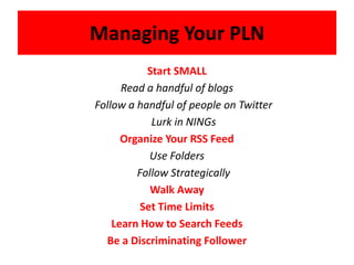Managing Your PLNStart SMALL Read a handful of blogs	Follow a handful of people on Twitter	Lurk in NINGsOrganize Your RSS FeedUse Folders	Follow StrategicallyWalk Away Set Time LimitsLearn How to Search FeedsBe a Discriminating Follower