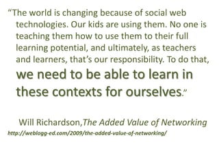“The world is changing because of social web technologies. Our kids are using them. No one is teaching them how to use them to their full learning potential, and ultimately, as teachers and learners, that’s our responsibility. To do that, we need to be able to learn in these contexts for ourselves.”		Will Richardson,The Added Value of Networkinghttp://weblogg-ed.com/2009/the-added-value-of-networking/