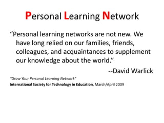 Personal Learning Network“Personal learning networks are not new. We have long relied on our families, friends, colleagues, and acquaintances to supplement our knowledge about the world.”													--David Warlick“Grow Your Personal Learning Network”International Society for Technology in Education, March/April 2009