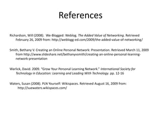 ReferencesRichardson, Will (2008).  We-Blogged: Weblog. The Added Value of Networking. Retrieved February 26, 2009 from: http://weblogg-ed.com/2009/the-added-value-of-networking/ Smith, Bethany V. Creating an Online Personal Network: Presentation. Retrieved March 11, 2009 from http://www.slideshare.net/bethanyvsmith/creating-an-online-personal-learning-network-presentationWarlick, David. 2009. “Grow Your Personal Learning Network.” International Society for Technology in Education: Learning and Leading With Technology. pp. 12-16Waters, Susan (2008). PLN Yourself: Wikispaces. Retrieved August 16, 2009 from: 	http://suewaters.wikispaces.com/