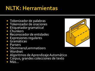  Tokenizador de palabras
 Tokenizador de oraciones
 Etiquetadorgramatical
 Chunkers
 Reconocedor de entidades
 Expresiones regulares
 Gramáticas
 Parsers
 Stemmers/Lemmatizers
 Wordnet
 Algoritmos de AprendizajeAutomático
 Corpus, grandes colecciones de texto
 Más…
 