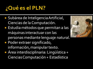  Subárea de InteligenciaArtificial,
Ciencias de la Computación.
 Estudia métodos que permitan a las
máquinasinteractuar con las
personas mediante lenguaje natural.
 Poder extraer significado,
información,manipular texto.
 Área interdisciplinaria: Lingüística +
CienciasComputación+ Estadística
 