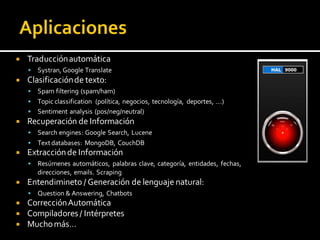  Traducciónautomática
 Systran, Google Translate
 Clasificaciónde texto:
 Spam filtering (spam/ham)
 Topic classification (política, negocios, tecnología, deportes, ...)
 Sentiment analysis (pos/neg/neutral)
 Recuperación de Información
 Search engines: Google Search, Lucene
 Textdatabases: MongoDB, CouchDB
 Extracciónde Información
 Resúmenes automáticos, palabras clave, categoría, entidades, fechas,
direcciones, emails. Scraping
 Entendimineto / Generación de lenguaje natural:
 Question & Answering, Chatbots
 CorrecciónAutomática
 Compiladores / Intérpretes
 Muchomás…
 