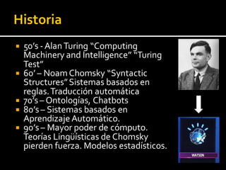  50’s -AlanTuring “Computing
Machinery and Intelligence” “Turing
Test”
 60’ – NoamChomsky “Syntactic
Structures”Sistemas basados en
reglas.Traducción automática
 70’s– Ontologías, Chatbots
 80’s– Sistemas basados en
Aprendizaje Automático.
 90’s– Mayor poder de cómputo.
Teorías Lingüísticas de Chomsky
pierden fuerza. Modelos estadísticos.
 