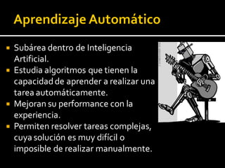  Subárea dentro de Inteligencia
Artificial.
 Estudia algoritmos que tienen la
capacidadde aprender a realizar una
tarea automáticamente.
 Mejoran su performance con la
experiencia.
 Permiten resolver tareas complejas,
cuya solución es muy difícil o
imposible de realizar manualmente.
 