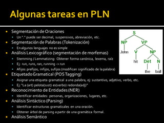 Segmentación deOraciones
 Un “.” puede ser decimal, suspensivos, abreviación, etc.
 Segmentación de Palabras (Tokenización)
 Enalgunos lenguajes no es simple
 Análisis Lexicográfico (segmentación de morfemas)
 Stemming / Lemmatizing: Obtener forma canónica, lexema, raíz
 Ej: run, runs, ran, running -> run
 Afijos: prefijos, infijos, sufijos (modifican significado de la palabra)
 EtiquetadoGramatical (POSTagging)
 Asignar una etiqueta gramatical a una palabra, ej: sustantivo, adjetivo, verbo, etc.
 Ej: “La (art) pelota(sust) es(verbo) redonda(adj)”
 Reconocimiento de Entidades (NER)
 Identificar entidades: personas, organizaciones, lugares, etc.
 Análisis Sintáctico (Parsing)
 Identificar estructuras gramaticales en una oración.
 Obtener árbol de parsing a partir de una gramática formal.
 Análisis Semántico
 