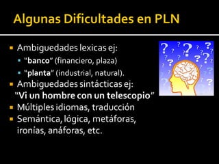  Ambiguedades lexicas ej:
 “banco” (financiero, plaza)
 “planta” (industrial, natural).
 Ambiguedades sintácticas ej:
“Vi un hombre con un telescopio”
 Múltiples idiomas, traducción
 Semántica,lógica, metáforas,
ironías, anáforas, etc.
 