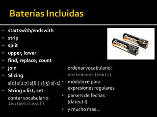 ▪ startswith/endswith
▪ strip
▪ split
▪ upper, lower
▪ find, replace, count
▪ join
▪ Slicing
s[0] s[2:7] s[6:] s[:5] s[-1]
▪ String = list, set
contar vocabulario:
len(set(text))
ordenarvocabulario:
sorted(set(text))
▪ módulo re para
expresiones regulares
▪ parsersde fechas
(dateutil)
▪ y mucho mas…
 