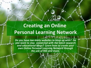 Creating an Online
Personal Learning Network
Do you have too many websites to keep up with? Do
you want to stay connected with the latest research
 and educational blogs? Learn how to create your
  own Online Personal Learning Network through
             the use of RSS and more.
 