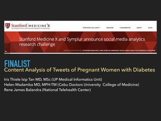 Content Analysis of Tweets of Pregnant Women with Diabetes
Iris Thiele Isip Tan MD, MSc (UP Medical Informatics Unit)
Helen Madamba MD, MPH-TM (Cebu Doctors University College of Medicine)
Rene James Balandra (National Telehealth Center)
FINALIST
 