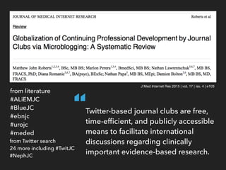 J Med Internet Res 2015 | vol. 17 | iss. 4 | e103
from literature
#ALiEMJC
#BlueJC
#ebnjc
#urojc
#meded
from Twitter search
24 more including #TwitJC
#NephJC
Twitter-based journal clubs are free,
time-efﬁcient, and publicly accessible
means to facilitate international
discussions regarding clinically
important evidence-based research.
“
 