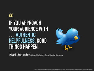 IF YOU APPROACH
YOUR AUDIENCE WITH
… AUTHENTIC
HELPFULNESS, GOOD
THINGS HAPPEN.
“
Mark Schaefer, Grow: Marketing. Social Media. Humanity.
http://www.businessesgrow.com/2010/08/28/approach-the-social-web-with-authentic-helpfulness-and-good-things-happen/
 